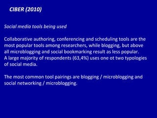 CIBER (2010) Social media tools being used Collaborative authoring, conferencing and scheduling tools are the most popular tools among researchers, while blogging, but above all microblogging and social bookmarking result as less popular. A large majority of respondents (63,4%) uses one ot two typologies of social media. The most common tool pairings are blogging / microblogging and social networking / microblogging. 