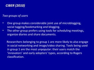 CIBER (2010) Two groups of users One group makes considerable joint use of microblogging, social tagging/bookmarking and blogging. The other group prefers using tools for scheduling meetings, organize diaries and share documents. Researchers belonging to group 1 are more likely to also engage in social networking and image/video sharing. Tools being used in group 1 are the most unpopular: their users match the ‘innovators’ and early adopters’ types, according to Rogers classification. 