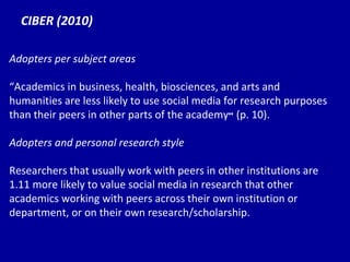 CIBER (2010) Adopters per subject areas “ Ac ademics in business, health, biosciences, and arts and humanities are less likely to use social media for research purposes than their peers in other parts of the academy ”  (p. 10). Adopters and personal research style Researchers that usually work with peers in other institutions are 1.11 more likely to value social media in research that other academics working with peers across their own institution or department, or on their own research/scholarship. 