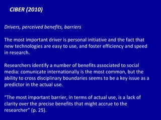 CIBER (2010) Drivers, perceived benefits, barriers The most important driver is personal initiative and the fact that new technologies are easy to use, and foster efficiency and speed in research. Researchers identify a number of benefits associated to social media: comunicate internationally is the most common, but the ability to cross disciplinary boundaries seems to be a key issue as a predictor in the actual use. “ T h e most important barrier, in terms of actual use, is a lack of clarity over the precise benefits that might accrue to the researcher” (p. 25). 