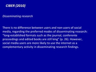 CIBER (2010) Disseminating research There is no difference between users and non-users of social media, regarding the preferred modes of disseminating research:  “lo ng-established formats such as the journal, conferente proceedings and edited books are still king” (p. 26). However, social media users are more likely to use the internet as a complementary activity in disseminating research findings. 