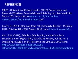 REFERENCES CIBER - University of College London (2010), Social media and Research Workflow, Emerald Group Publishing Ltd. Retrieved 25th March 2011 from: http:// www. ucl . ac . uk/infostudies/ research/ciber/social-media-report . pdf   Crotty, D. (2010), blog post from “The Scholarly Kitchen”, 15th July 2010. Retrieved the 28th August 2010 from:  http://tiny.cc/mfx3s   Katz, R. N. (2010), ‘Scholars, Scholarship, and the Scholarly Enterprise in the Digital Age’, EDUCAUSE Review, vol. 45, no. 2 (March/April 2010): 44-56. Retrieved the 20th July 2010 from:  http://www. educause . edu/EDUCAUSE +Review/EDUCAUSEReviewMagazineVolume45/ScholarsScholarshipandtheSchol/202341 