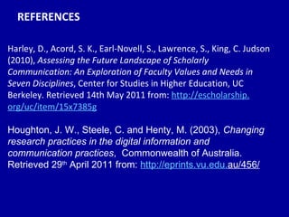 REFERENCES Harley, D., Acord, S. K., Earl-Novell, S., Lawrence, S., King, C. Judson (2010),  Assessing the Future Landscape of Scholarly Communication: An Exploration of Faculty Values and Needs in Seven Disciplines , Center for Studies in Higher Education, UC Berkeley. Retrieved 14th May 2011 from:  http: //escholarship . org/uc/item/15x7385g Houghton, J. W., Steele, C. and Henty, M. (2003),  Changing research practices in the digital information and communication practices ,  Commonwealth of Australia. Retrieved 29 th  April 2011 from:  http: //eprints .vu. edu . au/456/   