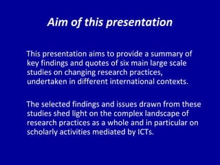 Aim of this presentation This presentation aims to provide a summary of key findings and quotes of six main large scale studies on changing research practices, undertaken in different international contexts. The selected findings and issues drawn from these studies shed light on the complex landscape of research practices as a whole and in particular on scholarly activities mediated by ICTs. 