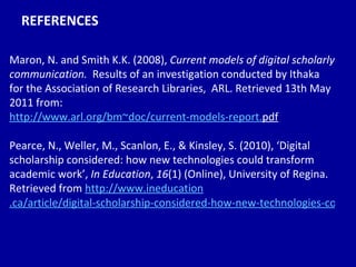 REFERENCES Maron, N. and Smith K.K. (2008),  Current models of digital scholarly communication.   Results of an investigation conducted by Ithaka for the Association of Research Libraries,  ARL. Retrieved 13th May 2011 from:  http:// www. arl . org/bm~doc/current-models-report . pdf   Pearce, N., Weller, M., Scanlon, E., & Kinsley, S. (2010), ‘Digital scholarship considered: how new technologies could transform academic work’,  In Education ,  16 (1) (Online), University of Regina. Retrieved from  http://www. ineducation .ca/article/digital-scholarship-considered-how-new-technologies-could-transform-academic-work 