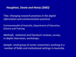 Houghton, Steele and Henty (2003) Title:  Changing research practices in the digital  information and communication practices Commonwealth of Australia, Department of Education,  Science and Training Methods:  statistical and literature reviews, survey,  in-depth interviews, workshops. Sample:  small group of senior researchers working in a number of fields and institutional settings in Australia. 