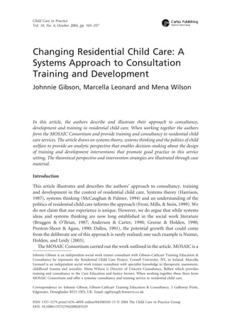 Child Care in Practice
Vol. 10, No. 4, October 2004, pp. 345±357




Changing Residential Child Care: A
Systems Approach to Consultation
Training and Development
Johnnie Gibson, Marcella Leonard and Mena Wilson




In this article, the authors describe and illustrate their approach to consultancy,
development and training in residential child care. When working together the authors
form the MOSAIC Consortium and provide training and consultancy to residential child
care services. The article draws on systems theory, systems thinking and the politics of child
welfare to provide an analytic perspective that enables decision-making about the design
of training and development interventions that promote good practice in this service
setting. The theoretical perspective and intervention strategies are illustrated through case
material.

Introduction

This article illustrates and describes the authors' approach to consultancy, training
and development in the context of residential child care. Systems theory (Harrison,
1987), systems thinking (McCaughan & Palmer, 1994) and an understanding of the
politics of residential child care informs the approach (Frost, Mills, & Stein, 1999). We
do not claim that our experience is unique. However, we do argue that while systems
ideas and systems thinking are now long established in the social work literature
(Bruggen & O'Brian, 1987; Anderson & Carter, 1990; Greene & Holden, 1990;
Preston-Shoot & Agass, 1990; Dallos, 1991), the potential growth that could come
from the deliberate use of this approach is rarely realised; one such example is Nunno,
Holden, and Leidy (2003).
   The MOSAIC Consortium carried out the work outlined in the article. MOSAIC is a
Johnnie Gibson is an independent social work trainer consultant with Gibson±Cathcart Training Education &
Consultancy he represents the Residential Child Care Project, Cornell University, NY, in Ireland. Marcella
Leonard is an independent social work trainer consultant with specialist knowledge in therapeutic assessment,
childhood trauma and sexuality. Mena Wilson is Director of Unicorn Consultancy, Belfast which provides
training and consultancy to the Care Education and Justice Sectors. When working together these three form
MOSAIC Consortium and offer a systemic consultancy and training service to residential child care.

Correspondence to: Johnnie Gibson, Gibson-Cathcart Training Education & Consultancy, 5 Galloway Point,
Edgewater, Donaghadee BT21 OES, UK. Email: ajg@jongib.freeserve.co.uk

ISSN 1357±5279 print/1476±489X online/04/040345-13 ã 2004 The Child Care in Practice Group
DOI: 10.1080/1357527042000285529
 