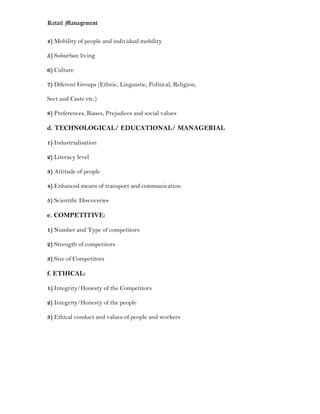 Retail Management

4) Mobility of people and individual mobility

5) Suburban living

6) Culture

7) Diferent Groups (Ethnic, Linguistic, Political, Religion,

Sect and Caste etc.)

8) Preferences, Biases, Prejudices and social values

d. TECHNOLOGICAL/ EDUCATIONAL/ MANAGERIAL

1) Industrialisation

2) Literacy level

3) Attitude of people

4) Enhanced means of transport and communication

5) Scientific Discoveries

e. COMPETITIVE:

1) Number and Type of competitors

2) Strength of competitors

3) Size of Competitors

f. ETHICAL:

1) Integrity/Honesty of the Competitors

2) Integrity/Honesty of the people

3) Ethical conduct and values of people and workers
 