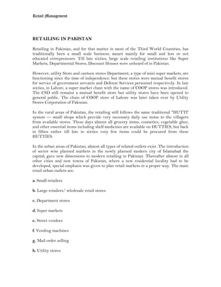 Retail Management




RETAILING IN PAKISTAN

Retailing in Pakistan, and for that matter in most of the Third World Countries, has
traditionally been a small scale business, meant mainly for small and less or not
educated entrepreneurs. Till late sixties, large scale retailing institutions like Super
Markets, Departmental Stores, Discount Houses were unheard of in Pakistan.

However, utility Store and canteen stores Department, a type of mini super markets, are
functioning since the time of independence: but these stores were mutual benefit stores
for service of government servants and Defense Services personnel respectively. In late
sixties, in Lahore, a super market chain with the name of COOP stores was introduced.
The CSD still remains a mutual benefit store but utility stores have been opened to
general public. The chain of COOP store of Lahore was later taken over by Utility
Stores Corporation of Pakistan.

In the rural areas of Pakistan, the retailing still follows the same traditional "HUTTI'
system — small shops which provide very necessary daily use items to the villagers
from available stores. These days almost all grocery items, cosmetics, vegetable ghee,
and other essential items including shelf medicines are available on HUTTIES, but back
in fifties rather till late in sixties very few items could be procured from these
HUTTIES.

In the urban areas of Pakistan, almost all types of related outlets exist. The introduction
of sector wise planned markets in the newly planned modern city of Islamabad the
capital, gave new dimensions to modern retailing in Pakistan. Thereafter almost in all
other cities and new towns of Pakistan, where a new residential locality had to be
developed, special emphasis was given to plan retail markets in a proper way. The main
retail urban outlets are:

a. Small retailers

b. Large retailers/ wholesale retail stores

c. Department stores

d. Super markets

e. Street vendors

f. Vending machines

g. Mail order selling

h. Utility stores
 