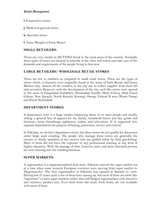 Retail Management

i. Cooperative stores

j. Medical & general stores

k. Specialty stores

l. Juma, Mangal or Itwar Bazars

SMALL RETAILERS:

These are very similar to HUTTIES found in the rural areas of the country. Normally
these types of stores are located in suburbs of the cities and towns and take care of the
demands and requirements of the people living in that area.

LARGE RETAILERS/ WHOLESALE RETAIL STORES

These are few in numbers as compared to small retail stores. These are the types of
stores which, in Karachi, were originally found in the areas of Jodia Bazaar and Joona
Market only. Almost all the retailers in the city use to collect supplies from them till
mid seventies. However, with the development of the city, such like stores were opened
in the areas of Liaqatabad (Lalukhet), Nazimabad, Landhi, Malir Colony, Shah Faisal
Colony, New Karachi, North Karachi, Korangi, Orangi, Federal B area (Water Pump)
and North Nazimabad.

DEPARTMENT STORES:

A department store is a large retailer employing about 25 or more people and usually
selling a general line of apparel for the family, household linens and dry goods and
furniture, home furnishings appliances, radios, and televisions. It is organized into
separate departments for purpose of buying, promotion, service and control.

In Pakistan, we do have department stores, but these stores do not qualify for discussion
under large scale retailing. The people who manage these stores are generally the
owners or family members of the owners who are guided solely by their gut-feeling.
Most of them did not have the exposure to any professional training or any kind of
higher education. With the passage of time, however, more and more educated persons
are now entering into the retailing business.

SUPER MARKETS:

A supermarket is a departmentalized food store. Pakistan entered the super market era
at a time when some western European countries were moving from super market to
'Hypermarche'. The first supermarket in Pakistan was opened at Karachi in 1968.
During last 27 years quite a few of them have sprung up, but most of these are more like
"superettes" or mini super markets rather than full fledged supermarkets with intensive
and extensive product mix. Even food items like meat, fresh fruits, are not available
with most of them.
 