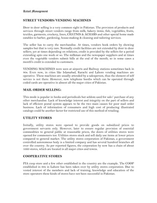 Retail Management

STREET VENDORS/VENDING MACHINES

Door to door selling is a very common sight in Pakistan. The provision of products and
services through street vendors range from milk, bakery items, fish, vegetables, fruits,
textiles, garments, crockery, linen, CHATNIS & ACHARS and other special home made
eatables to barber, gardening, house-making & cleaning and tailoring services.

The seller has to carry the merchandise. At times, vendors book orders by showing
samples but that is very rare. Normally credit facilities are not extended by door to door
sellers; yet at times depending on relations, credit is provided by the sellers for a period
extending upto one week or so. The milkman and the newspaper suppliers and at times
even the vegetable vendors submit bills at the end of the month; so in some cases a
month's credit is extended to customers.

VENDING MACHINES were seen at airports and Railway stations sometimes back in
80s. Even now, in cities like Islamabad, Karachi and Lahore vending machines are
operative. These machines are usually attended by a salesperson, thus the element of self
service is not there. However, now telephone booths which can be operated through
coded cards are operative in almost all the major cities of Pakistan.

MAIL ORDER SELLING:

This mode is popular in books and periodicals but seldom used for sale/ purchase of any
other merchandise. Lack of knowledge interest and integrity on the part of sellers and
lack of efficient postal system appears to be the two main causes for poor mail order
business. Lack of information of consumers and high cost of producing illustrated
catalogs could be another factor for restricted use of this method of retailing.

UTILITY STORES

Initially, utility stores were opened to provide goods on subsidized prices to
government servants only. However, later to ensure regular provision of essential
commodities to general public at reasonable prices, the doors of utilities stores were
opened for commoners too. Utilities stores stock and sell daily use items at lower prices
compared to general market. The utility stores corporation of Pakistan, a government
controlled autonomous body is a limited company and has several hundred branches all
over the country. As per reported figures, the corporation by now has a chain of about
1000 stores, which are located in all major cities and towns.

COOPERATIVE STORES

PIA coop store and a few other established in the country are the example. The COOP
established in 60s in Lahore has been taken over by utility stores corporation. Due to
vested interest of the members and lack of training, knowledge and education of the
store operators these kinds of stores have not been successful in Pakistan.
 