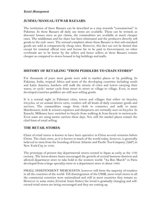 Retail Management

JUMMA/MANGAL/ITWAR BAZAARS:

The institution of these Bazaars can be described as a step towards "consumerism" in
Pakistan. In these Bazaars all daily use items are available. These can be termed; as
discount houses since as per claims, the commodities are available at much cheaper
rates. The middleman and his share has been eliminated and the producers directly sell
goods to the end- users. The normal complaint about these Bazaars is that sub-standard
goods are sold at comparatively cheap rates. However, this fact can not be denied that
except for nominal official rent and license fee to be paid to Government, no other
overheads are to be borne by the sellers and hence sellers at these Bazaars remain
cheaper as compared to stores housed in big buildings and malls.



HISTORY OF RETAILING "FROM PEDDLERS TO CHAIN STORES"

For thousands of years most goods were sold in market places or by peddling. In
Pakistan, India, tropical Africa and most of the developing countries including south
and Latin America, hawkers still walk the streets of cities and towns carrying their
wares, or cycle/ motor cycle from street to street or village to village. Even, in most
developed countries peddlers are still seen selling goods.

It is a normal sight in Pakistani cities, towns and villages that either on bicycles,
tricycles, or on animal driven carts, vendors sell all kinds of daily consumer goods and
services, The commodities range from cloth to cosmetics and milk to meat.
Hairdressers, knife & scissors repairers and sharpeners are normally seen on bicycles. In
Karachi, Milkmen have switched to bicycle from walking & from bicycle to motorcycle.
Even some are using motor carriers these days. Yet, still the market places remain the
chief form of retail selling.

THE RETAIL STORES:

Chain of retail stores is known to have been operative in China several centuries before
Christ. The chain store, as it is known in much of the world today, however, is generally
believed to stem from the founding of Great Atlantic and Pacific Tea Company (A&P) in
New York City in 1859.

The prototype of present day departmental stores existed in Japan as early as the 17th
century. The horse-drawn buses encouraged the growth of central business districts and
allowed department store to take hold in the western world. "Au Bon March" in Paris
developed from a large specialty-store to a department store in about 1860.

SMALL INDEPENDENT MERCHANTS, however still form the majority of retailers
in all the countries of the world. Till disintegration of the USSR, most retail stores in all
the communist countries were nationalized and still in most countries they remain so.
However in some states (Central Asian States) the trend is gradually changing and self-
owned retail stores are being encouraged and they are coming up.
 
