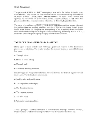 Retail Management

The pattern of SUPER MARKET development was set in the United States in 1930,
when Michael Cullin opened the first unit of what was to become the King Kullen Chain
of Super Markets. CONSUMER COOPERATIVES are retail stores owned and
operated by consumers for their mutual benefit. Most COOPERATIVES adopt the
principles of the first cooperative store established in Rochelle, England in 1954.

The three principal types of NON-STORE RETAILERS are catalog houses, itinerant
(roving) retailers and vending machines operators. The largest catalog houses in the
world, Sears, Roebuck & company and Montgomery Ward & company were founded in
the United States during the latter part of the 19th century. Following World War II,
mail order specialists grew rapidly in highly industrialized countries.



TYPES OF RETAIL OUTLETS IN PAKISTAN.

Many types of retail outlets each fulfilling a particular purpose in the distributive
process can be identified. The retailer reaches the customer in one or more of following
four ways:

a. Through stores

b. House to house selling

c. Through mail

d. Automatic Vending machines

It is the type and range of merchandise, which determine the form of organization of
retail stores. The distinctions are as under:

a. Small retailer and small chains

b. The large chain or multiple

c. The department store

d. The cooperative store

e. The mail order

f. Automatic vending machines



To do a good job, i.e. entire satisfaction of customers and running a profitable business,
the retailer must perform many important functions. Some of the functions are:
 