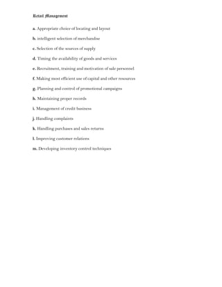Retail Management

a. Appropriate choice of locating and layout

b. intelligent selection of merchandise

c. Selection of the sources of supply

d. Timing the availability of goods and services

e. Recruitment, training and motivation of sale personnel

f. Making most efficient use of capital and other resources

g. Planning and control of promotional campaigns

h. Maintaining proper records

i. Management of credit business

j. Handling complaints

k. Handling purchases and sales returns

l. Improving customer relations

m. Developing inventory control techniques
 