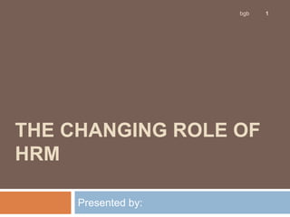 THE CHANGING ROLE OF
HRM
Presented by:
1
bgb
 