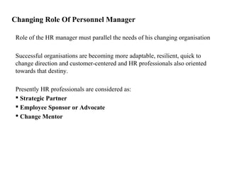 Changing Role Of Personnel Manager
Role of the HR manager must parallel the needs of his changing organisation
Successful organisations are becoming more adaptable, resilient, quick to
change direction and customer-centered and HR professionals also oriented
towards that destiny.
Presently HR professionals are considered as:
 Strategic Partner
 Employee Sponsor or Advocate
 Change Mentor
 