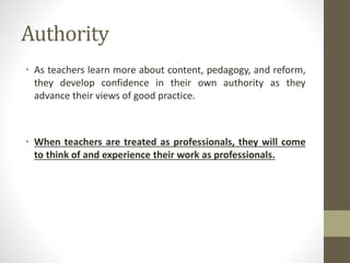 Authority
• As teachers learn more about content, pedagogy, and reform,
they develop confidence in their own authority as they
advance their views of good practice.
• When teachers are treated as professionals, they will come
to think of and experience their work as professionals.
 