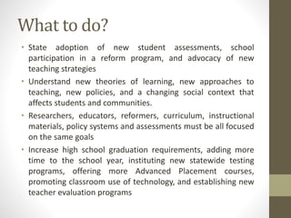 What to do?
• State adoption of new student assessments, school
participation in a reform program, and advocacy of new
teaching strategies
• Understand new theories of learning, new approaches to
teaching, new policies, and a changing social context that
affects students and communities.
• Researchers, educators, reformers, curriculum, instructional
materials, policy systems and assessments must be all focused
on the same goals
• Increase high school graduation requirements, adding more
time to the school year, instituting new statewide testing
programs, offering more Advanced Placement courses,
promoting classroom use of technology, and establishing new
teacher evaluation programs
 