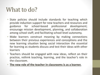 What to do?
• State policies should include standards for teaching which
provide induction support for new teachers and resources and
guidance for school-based professional development;
encourage mission development, planning, and collaboration
among school staff; and facilitating school-level autonomy.
• Make learners construct meaning by making connections
between their previous experiences and conceptions and the
new learning situation being social interaction the essential
for learning as students discuss and test their ideas with other
learners
• Teachers should be engaged with new ideas, reflect on their
practice, rethink teaching, learning, and the teacher’s role in
the classroom.
• The new role of the teacher in classrooms is as a learner.
 
