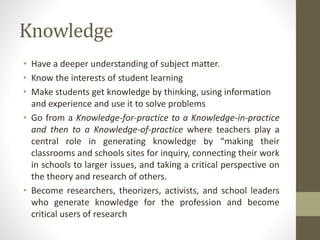 Knowledge
• Have a deeper understanding of subject matter.
• Know the interests of student learning
• Make students get knowledge by thinking, using information
and experience and use it to solve problems
• Go from a Knowledge-for-practice to a Knowledge-in-practice
and then to a Knowledge-of-practice where teachers play a
central role in generating knowledge by “making their
classrooms and schools sites for inquiry, connecting their work
in schools to larger issues, and taking a critical perspective on
the theory and research of others.
• Become researchers, theorizers, activists, and school leaders
who generate knowledge for the profession and become
critical users of research
 