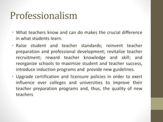 Professionalism
• What teachers know and can do makes the crucial difference
in what students learn.
• Raise student and teacher standards; reinvent teacher
preparation and professional development; revitalize teacher
recruitment; reward teacher knowledge and skill; and
reorganize schools to maximize student and teacher success,
introduce induction programs and provide new guidelines.
• Upgrade certification and licensure policies in order to exert
influence over colleges and universities to improve their
teacher preparation programs and, thus, the quality of new
teachers
 
