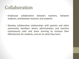 Collaboration
• Emphasize collaboration between teachers, between
students, and between teachers and students.
• Develop collaborative relationships with parents and other
community members where administrators and teachers
continuously seek and share learning to increase their
effectiveness for students, and act on what they learn.
 