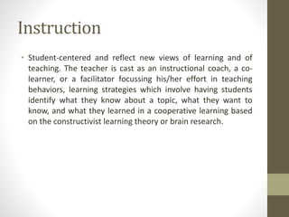Instruction
• Student-centered and reflect new views of learning and of
teaching. The teacher is cast as an instructional coach, a co-
learner, or a facilitator focussing his/her effort in teaching
behaviors, learning strategies which involve having students
identify what they know about a topic, what they want to
know, and what they learned in a cooperative learning based
on the constructivist learning theory or brain research.
 