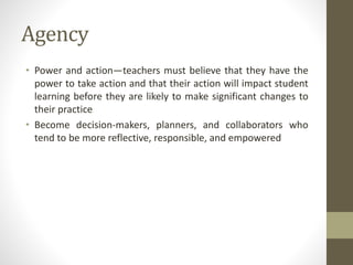 Agency
• Power and action—teachers must believe that they have the
power to take action and that their action will impact student
learning before they are likely to make significant changes to
their practice
• Become decision-makers, planners, and collaborators who
tend to be more reflective, responsible, and empowered
 