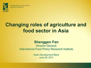 Changing roles of agriculture and food sector in Asia Shenggen FanDirector General International Food Policy Research Institute Asian Development Bank June 28, 2011  