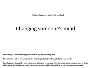 Rational versus emotional method




                 Changing someone’s mind



Prepared by J. Scott Armstrong (details on him at jscottarmstrong.com).

Please inform Scott about errors and also make suggestions (armstrong@wharton.upenn.edu)

Scott has taken these slides from adprin.com, a site that he founded. That site contains interactive versions of these
slides, along with linked references, videos, and webcasts, all in PPT and PPTX format that you can download.
 