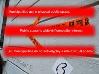 Municipalities act in physical public space,




        Public space is widelyinfluencedby internet,




But municipalities do notactivelyplay a rolein virtual space?
 