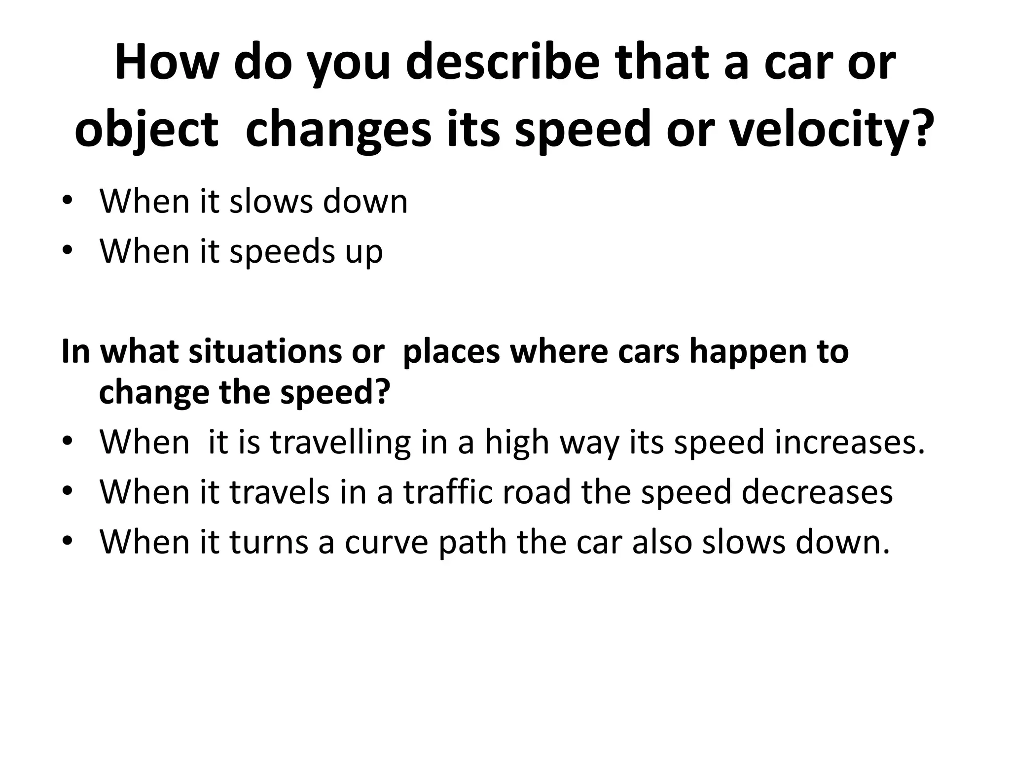 How do you describe that a car or
object changes its speed or velocity?
• When it slows down
• When it speeds up
In what situations or places where cars happen to
change the speed?
• When it is travelling in a high way its speed increases.
• When it travels in a traffic road the speed decreases
• When it turns a curve path the car also slows down.

 