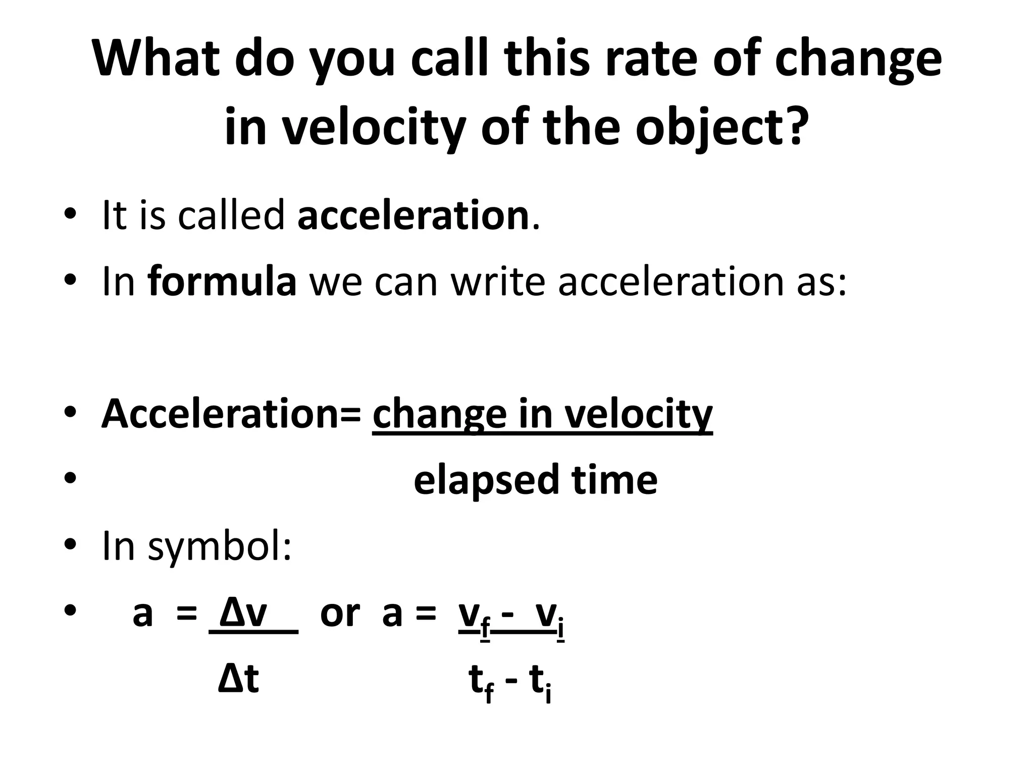 What do you call this rate of change
in velocity of the object?
• It is called acceleration.
• In formula we can write acceleration as:
• Acceleration= change in velocity
•
elapsed time
• In symbol:
• a = Δv or a = vf - vi
Δt
tf - ti

 