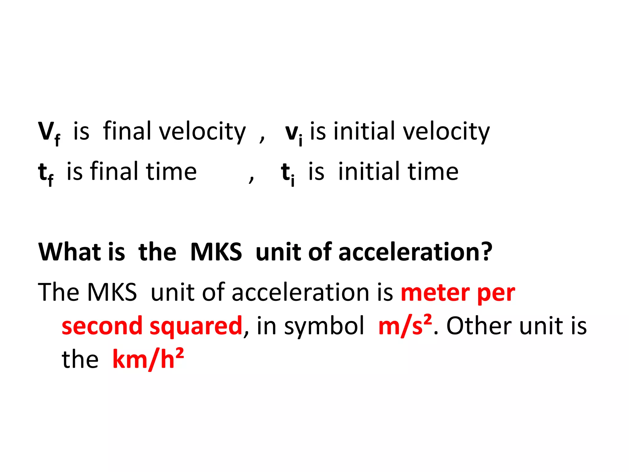 Vf is final velocity , vi is initial velocity
tf is final time
, ti is initial time
What is the MKS unit of acceleration?
The MKS unit of acceleration is meter per
second squared, in symbol m/s². Other unit is
the km/h²

 