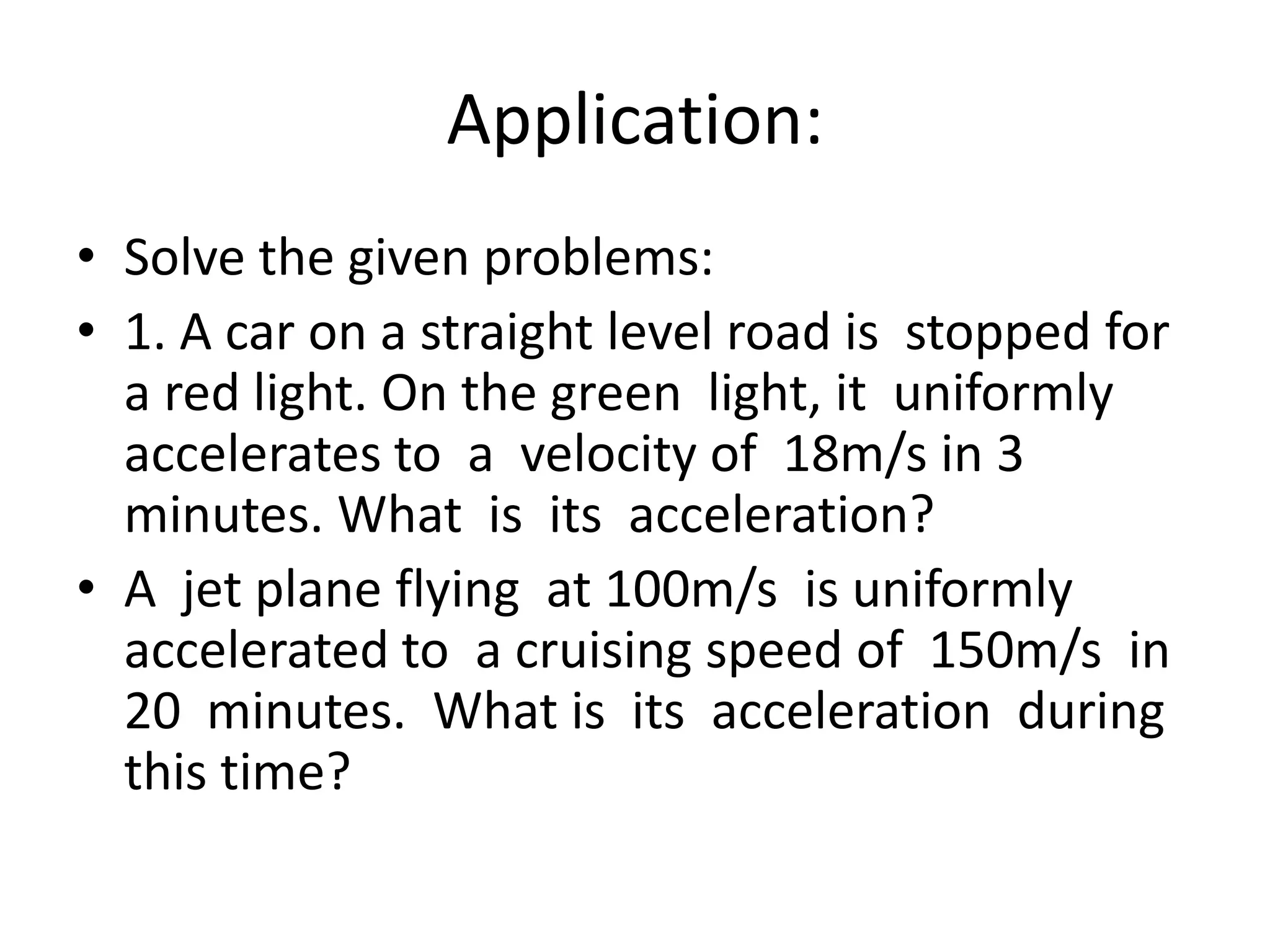 Application:
• Solve the given problems:
• 1. A car on a straight level road is stopped for
a red light. On the green light, it uniformly
accelerates to a velocity of 18m/s in 3
minutes. What is its acceleration?
• A jet plane flying at 100m/s is uniformly
accelerated to a cruising speed of 150m/s in
20 minutes. What is its acceleration during
this time?

 