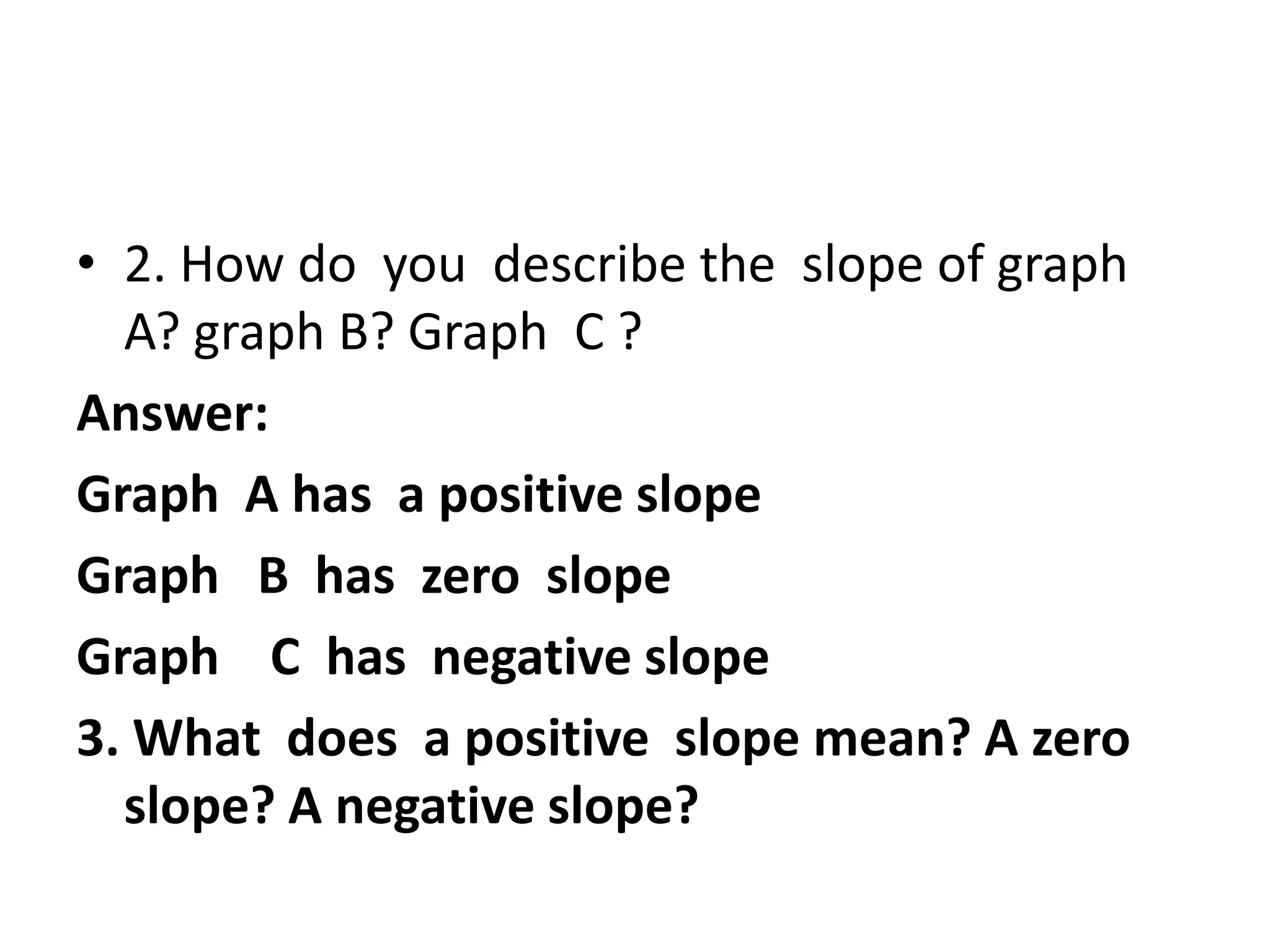 • 2. How do you describe the slope of graph
A? graph B? Graph C ?
Answer:
Graph A has a positive slope
Graph B has zero slope
Graph C has negative slope
3. What does a positive slope mean? A zero
slope? A negative slope?

 