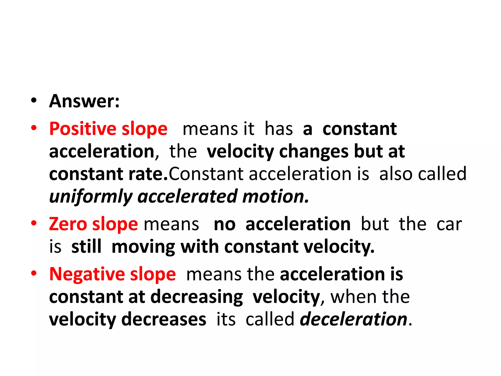 • Answer:
• Positive slope means it has a constant
acceleration, the velocity changes but at
constant rate.Constant acceleration is also called
uniformly accelerated motion.
• Zero slope means no acceleration but the car
is still moving with constant velocity.
• Negative slope means the acceleration is
constant at decreasing velocity, when the
velocity decreases its called deceleration.

 
