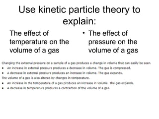 Use kinetic particle theory to
explain:
The effect of
temperature on the
volume of a gas
• The effect of
pressure on the
volume of a gas
 