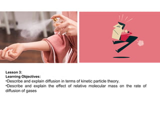 Lesson 3:
Learning Objectives:
•Describe and explain diffusion in terms of kinetic particle theory.
•Describe and explain the effect of relative molecular mass on the rate of
diffusion of gases
 