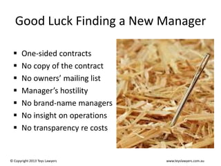Good Luck Finding a New Manager








One-sided contracts
No copy of the contract
No owners’ mailing list
Manager’s hostility
No brand-name managers
No insight on operations
No transparency re costs

© Copyright 2013 Teys Lawyers

www.teyslawyers.com.au

 