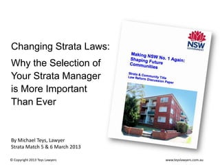 Changing Strata Laws:

Why the Selection of
Your Strata Manager
is More Important
Than Ever

By Michael Teys, Lawyer
Strata Match 5 & 6 March 2013
© Copyright 2013 Teys Lawyers

www.teyslawyers.com.au

 