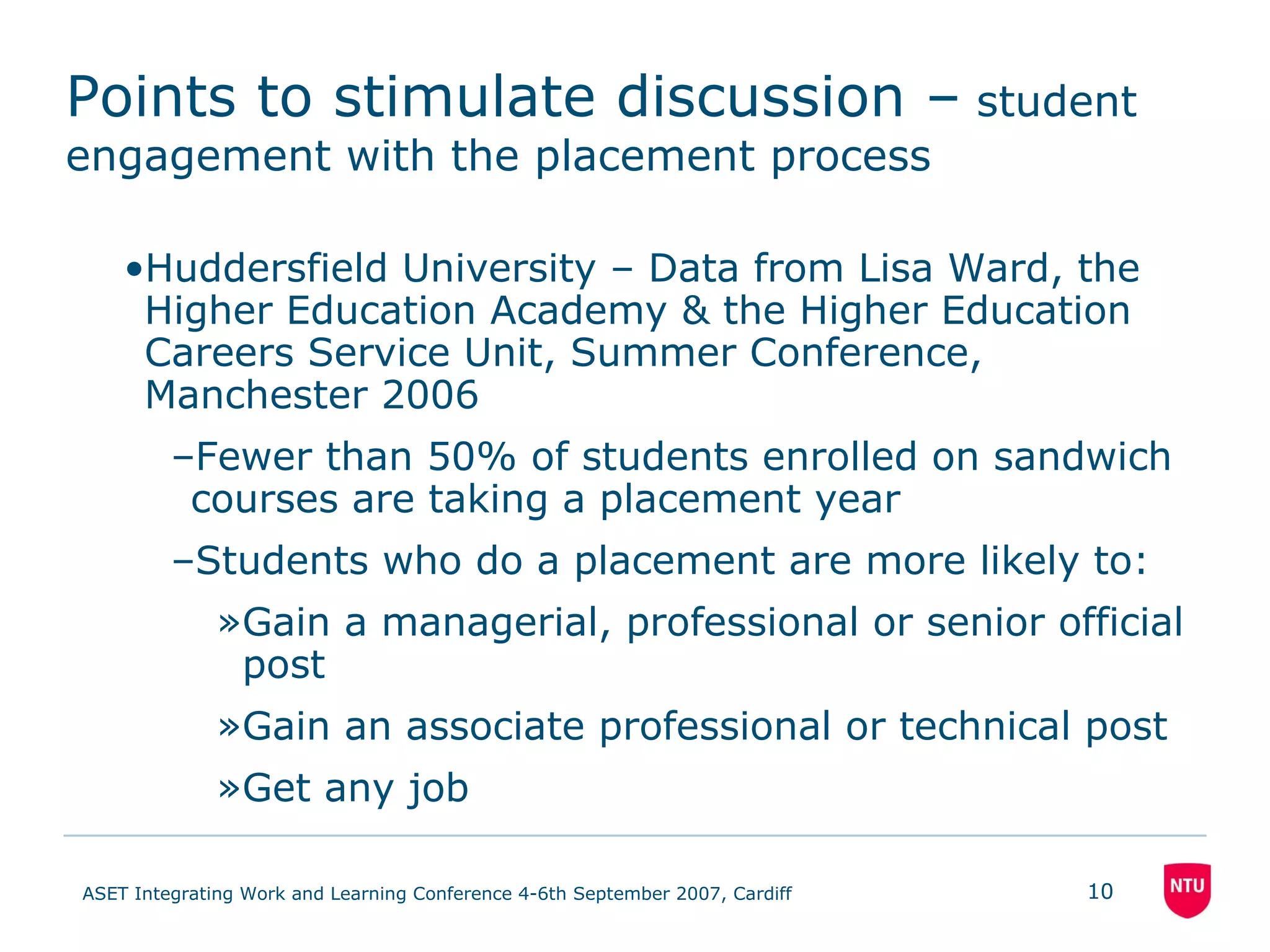 Points to stimulate discussion –  student engagement with the placement process Huddersfield University – Data from Lisa Ward, the Higher Education Academy & the Higher Education Careers Service Unit, Summer Conference, Manchester 2006 Fewer than 50% of students enrolled on sandwich courses are taking a placement year Students who do a placement are more likely to: Gain a managerial, professional or senior official post Gain an associate professional or technical post Get any job 