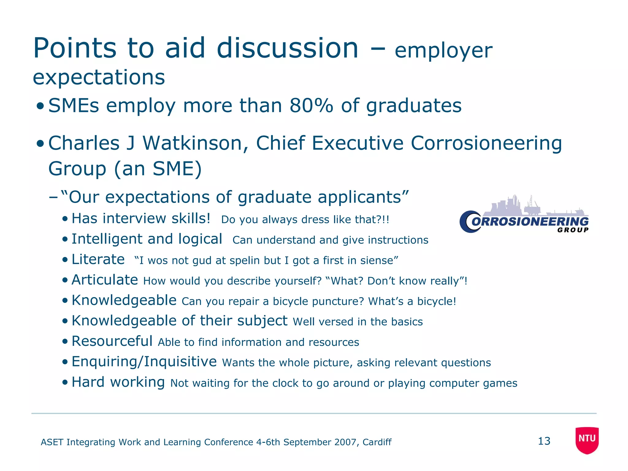 Points to aid discussion –  employer expectations SMEs employ more than 80% of graduates Charles J Watkinson, Chief Executive Corrosioneering Group (an SME) “ Our expectations of graduate applicants” Has interview skills!  Do you always dress like that?!! Intelligent and logical  Can understand and give instructions Literate  “I wos not gud at spelin but I got a first in siense” Articulate  How would you describe yourself? “What? Don’t know really”! Knowledgeable  Can you repair a bicycle puncture? What’s a bicycle! Knowledgeable of their subject  Well versed in the basics Resourceful  Able to find information and resources Enquiring/Inquisitive  Wants the whole picture, asking relevant questions Hard working  Not waiting for the clock to go around or playing computer games 