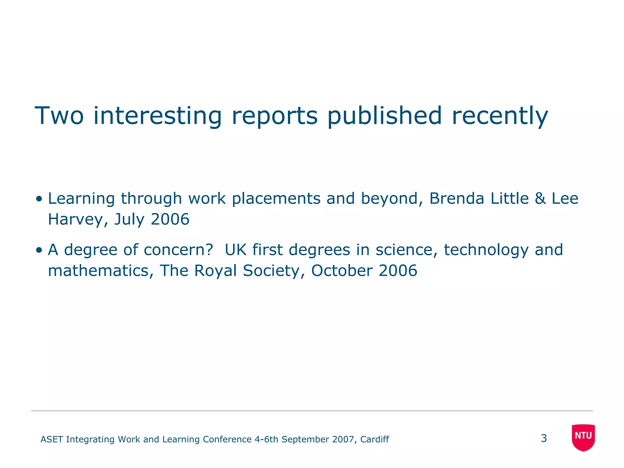 Two interesting reports published recently Learning through work placements and beyond, Brenda Little & Lee Harvey, July 2006 A degree of concern?  UK first degrees in science, technology and mathematics, The Royal Society, October 2006 