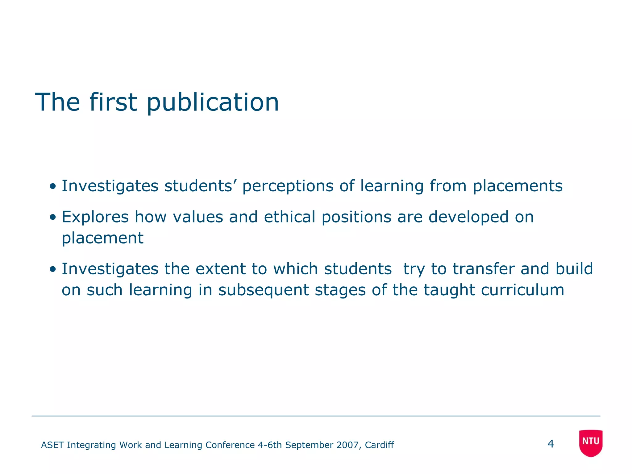The first publication Investigates students’ perceptions of learning from placements Explores how values and ethical positions are developed on placement Investigates the extent to which students  try to transfer and build on such learning in subsequent stages of the taught curriculum 