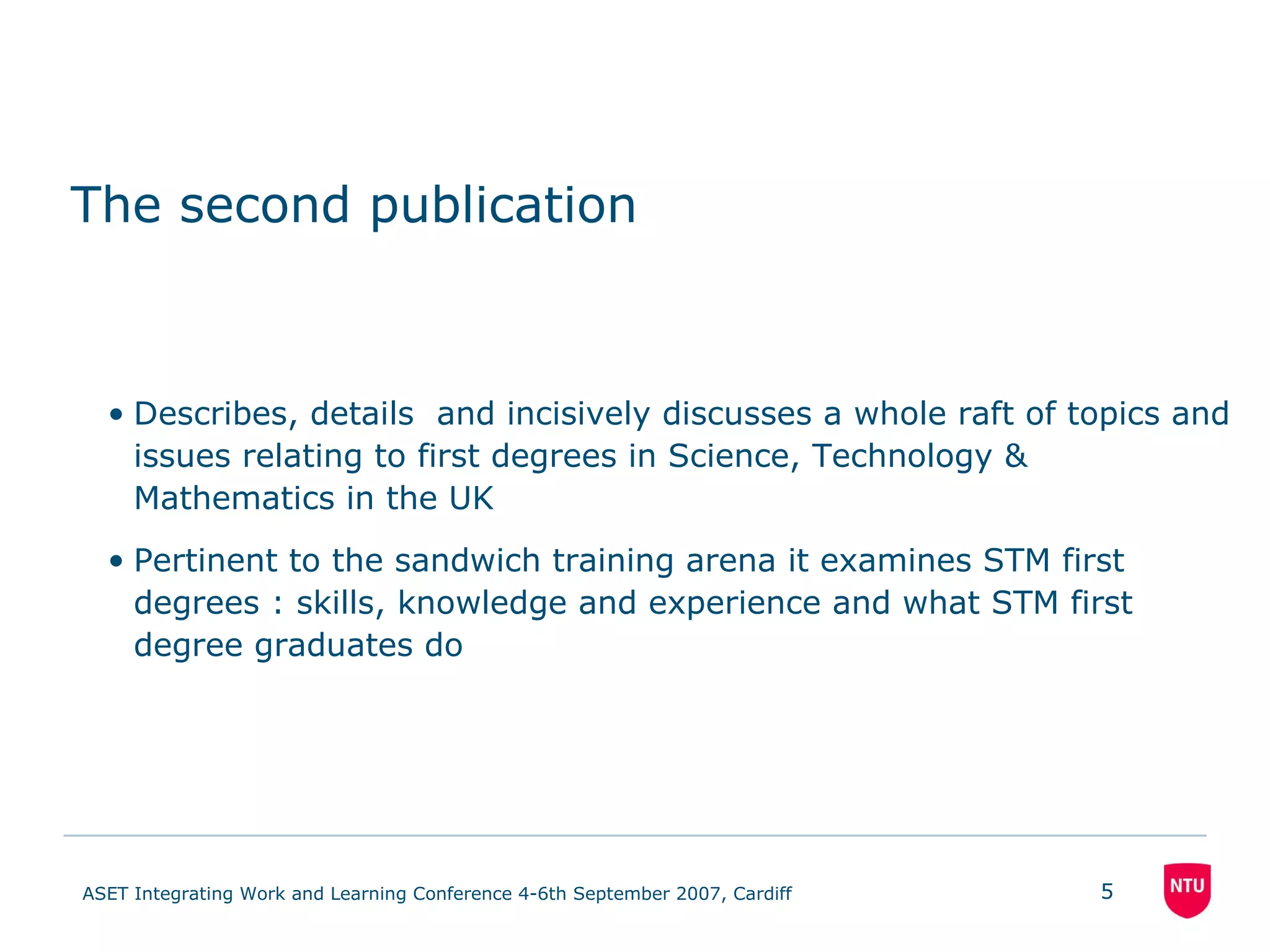 The second publication Describes, details  and incisively discusses a whole raft of topics and issues relating to first degrees in Science, Technology & Mathematics in the UK Pertinent to the sandwich training arena it examines STM first degrees : skills, knowledge and experience and what STM first degree graduates do 