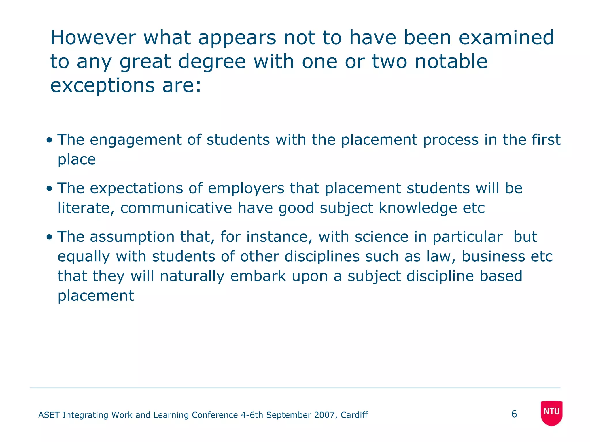 However what appears not to have been examined to any great degree with one or two notable exceptions are: The engagement of students with the placement process in the first place The expectations of employers that placement students will be literate, communicative have good subject knowledge etc The assumption that, for instance, with science in particular  but equally with students of other disciplines such as law, business etc that they will naturally embark upon a subject discipline based placement 