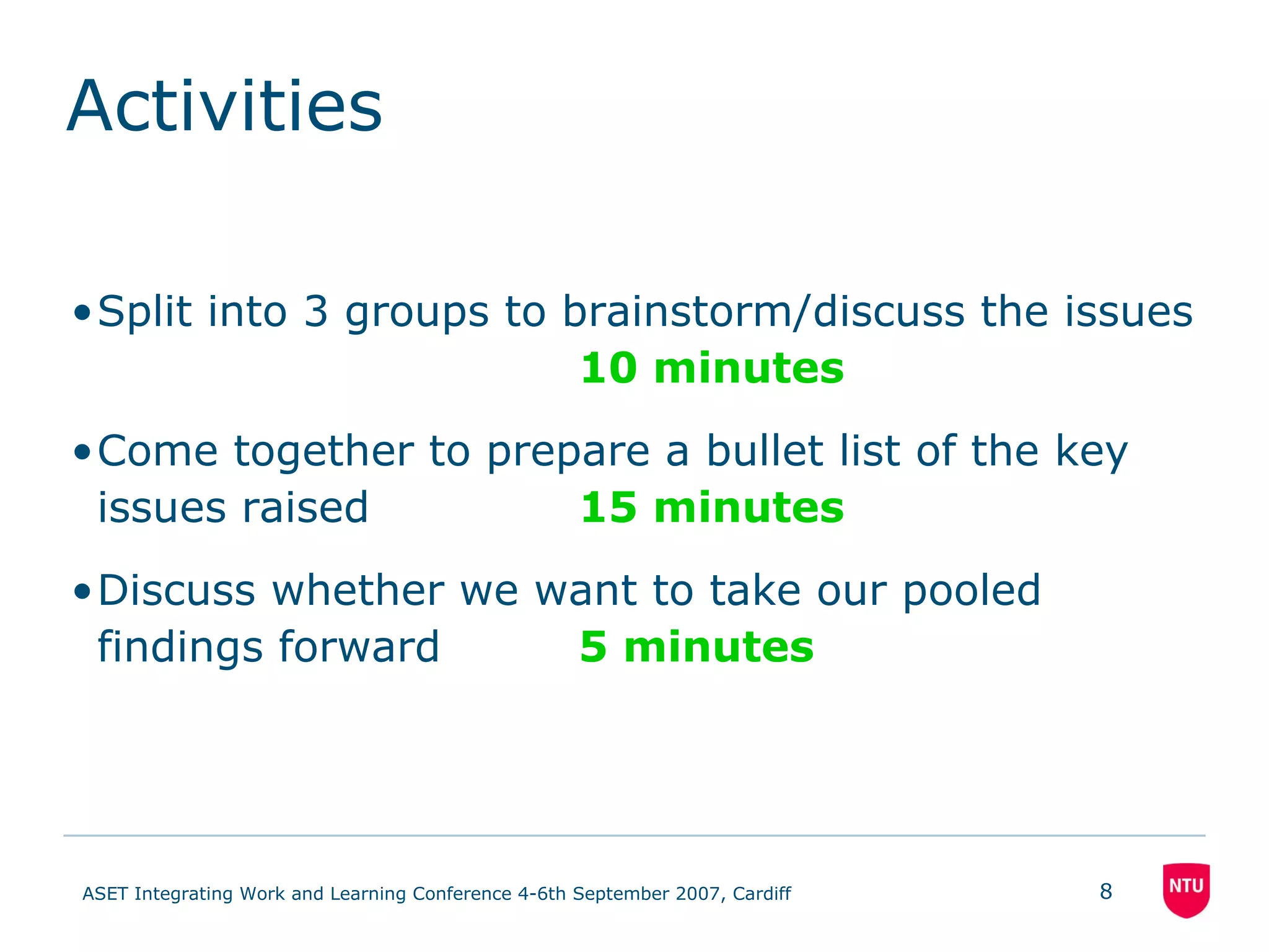 Activities Split into 3 groups to brainstorm/discuss the issues 10 minutes Come together to prepare a bullet list of the key issues raised 15 minutes Discuss whether we want to take our pooled findings forward 5 minutes 