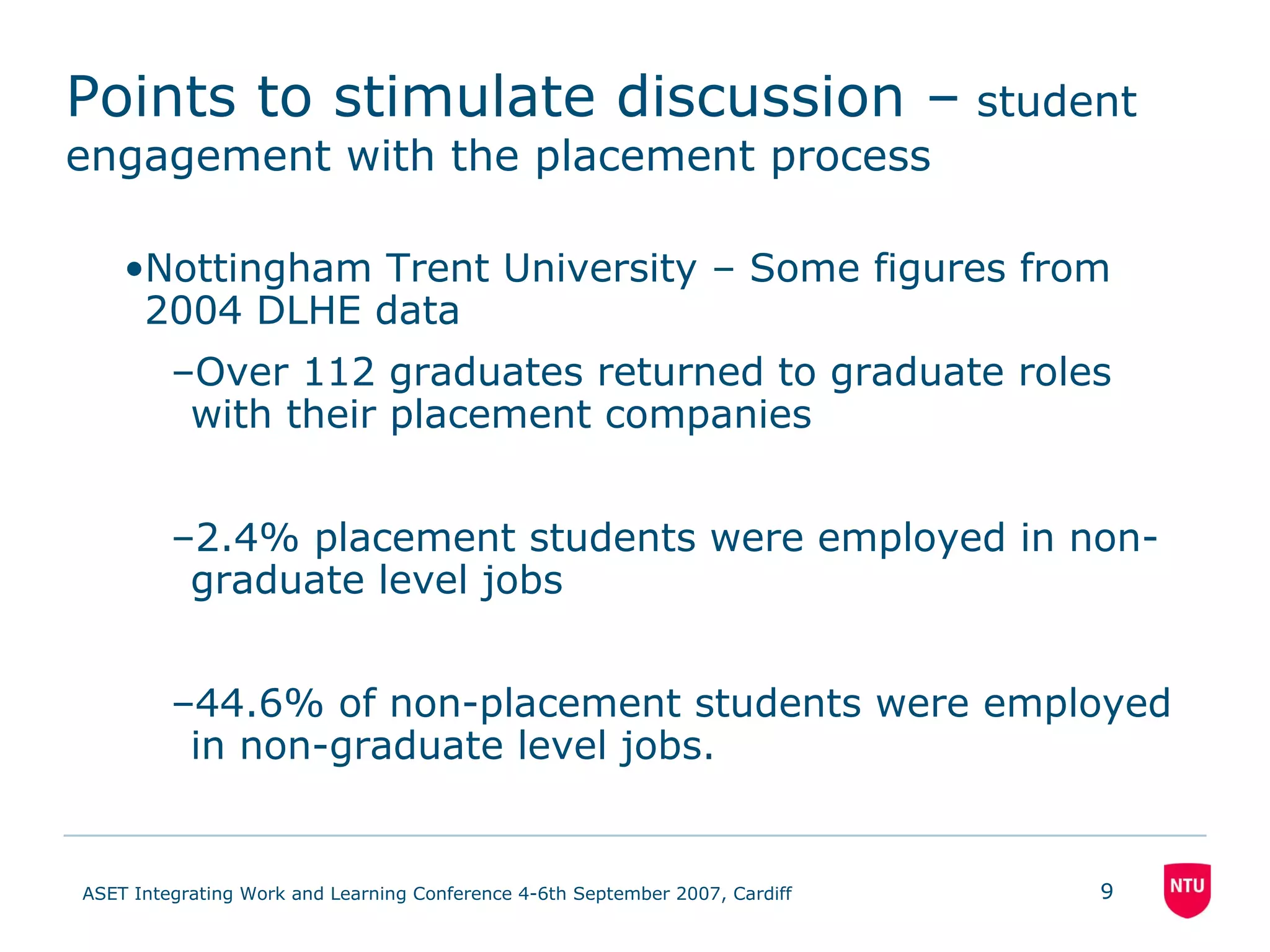 Points to stimulate discussion –  student engagement with the placement process Nottingham Trent University – Some figures from 2004 DLHE data Over 112 graduates returned to graduate roles with their placement companies 2.4% placement students were employed in non-graduate level jobs 44.6% of non-placement students were employed in non-graduate level jobs. 