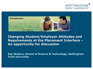 Changing Student/Employer Attitudes and Requirements at the Placement Interface – An opportunity for discussion Ray Wallace,  School of Science & Technology, Nottingham Trent University 